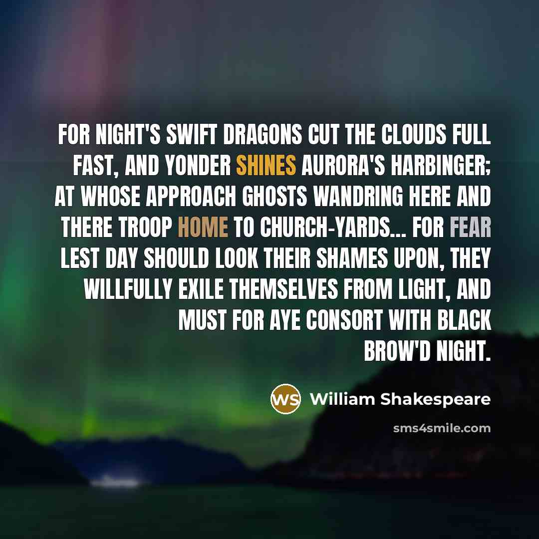 “For night's swift dragons cut the clouds full fast, And yonder shines Aurora's harbinger; At whose approach ghosts wandring here and there Troop home to church-yards… For fear lest day should look their shames upon, They willfully exile themselves from light, And must for aye consort with black…” quote by William Shakespeare