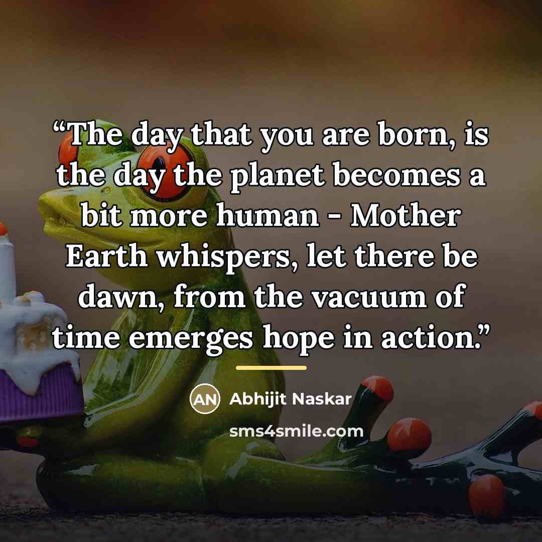 “The day that you are born, is the day the planet becomes a bit more human - Mother Earth whispers, let there be dawn, from the vacuum of time emerges hope in action.” quote by Abhijit Naskar