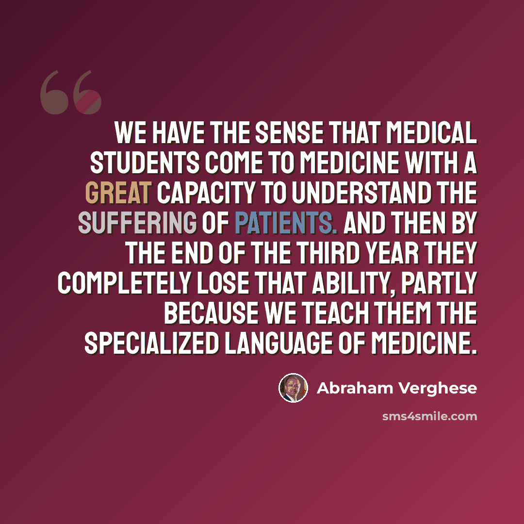 “We have the sense that medical students come to medicine with a great capacity to understand the suffering of patients. And then by the end of the third year they completely lose that ability, partly because we teach them the specialized language of medicine.” quote by Abraham Verghese