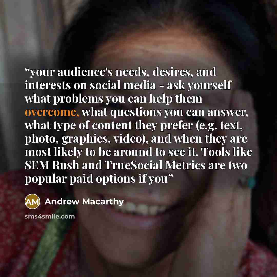 “your audience's needs, desires, and interests on social media - ask yourself what problems you can help them overcome, what questions you can answer, what type of content they prefer (e.g. text, photo, graphics, video), and when they are most likely to be around to see it. Tools like SEM Rush and…” quote by Andrew Macarthy