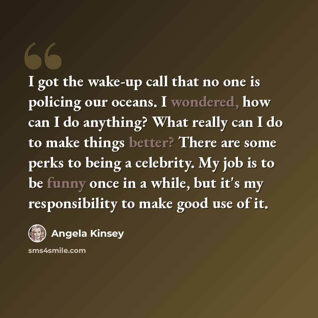“I got the wake-up call that no one is policing our oceans. I wondered, how can I do anything? What really can I do to make things better? There are some perks to being a celebrity. My job is to be funny once in a while, but it's my responsibility to make good use of it.” quote by Angela Kinsey