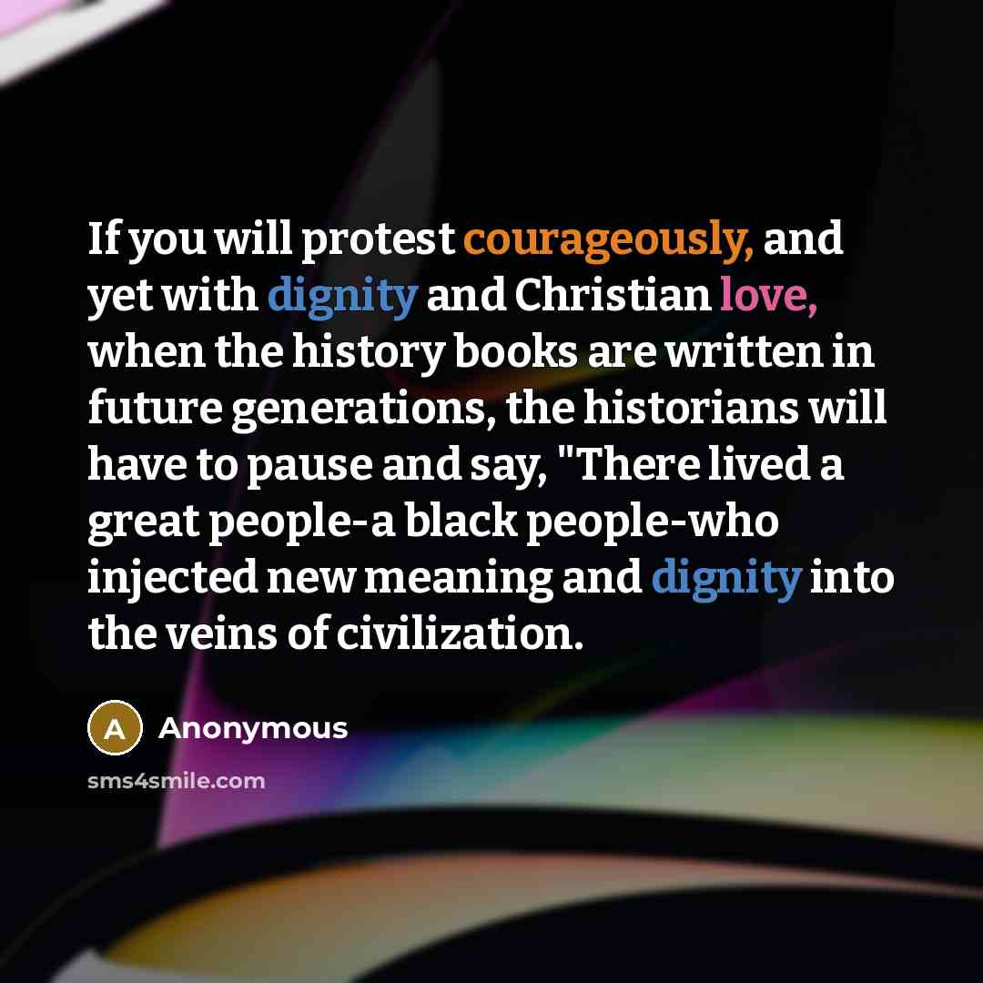 “If you will protest courageously, and yet with dignity and Christian love, when the history books are written in future generations, the historians will have to pause and say, "There lived a great people-a black people-who injected new meaning and dignity into the veins of civilization.” quote by Anonymous