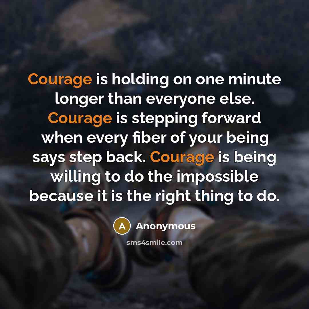 “Courage is holding on one minute longer than everyone else. Courage is stepping forward when every fiber of your being says step back. Courage is being willing to do the impossible because it is the right thing to do.” quote by Anonymous