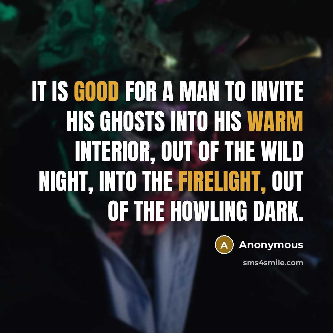 “It is good for a man to invite his ghosts into his warm interior, out of the wild night, into the firelight, out of the howling dark.” quote by Anonymous