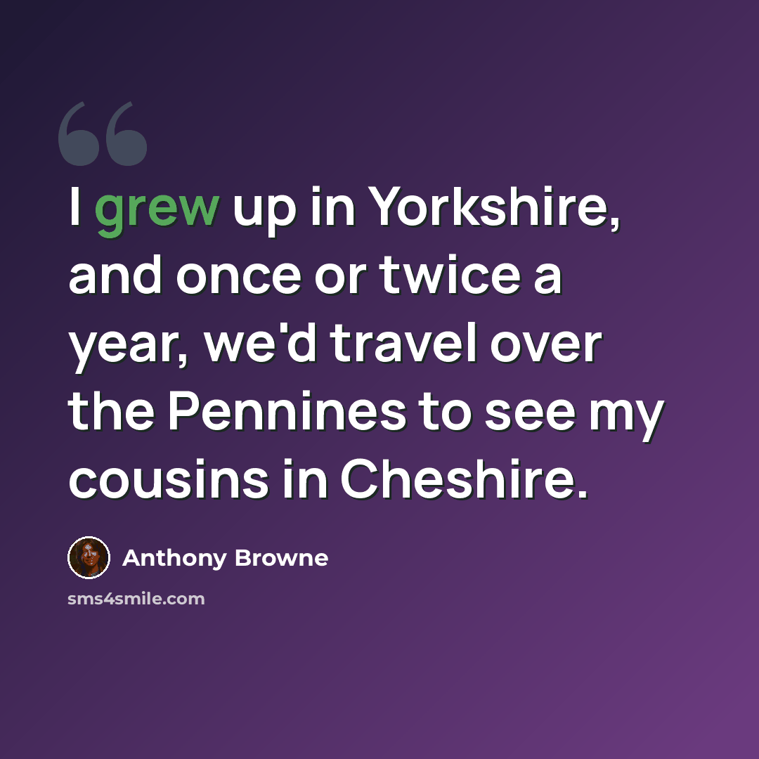 “I grew up in Yorkshire, and once or twice a year, we'd travel over the Pennines to see my cousins in Cheshire.” quote by Anthony Browne