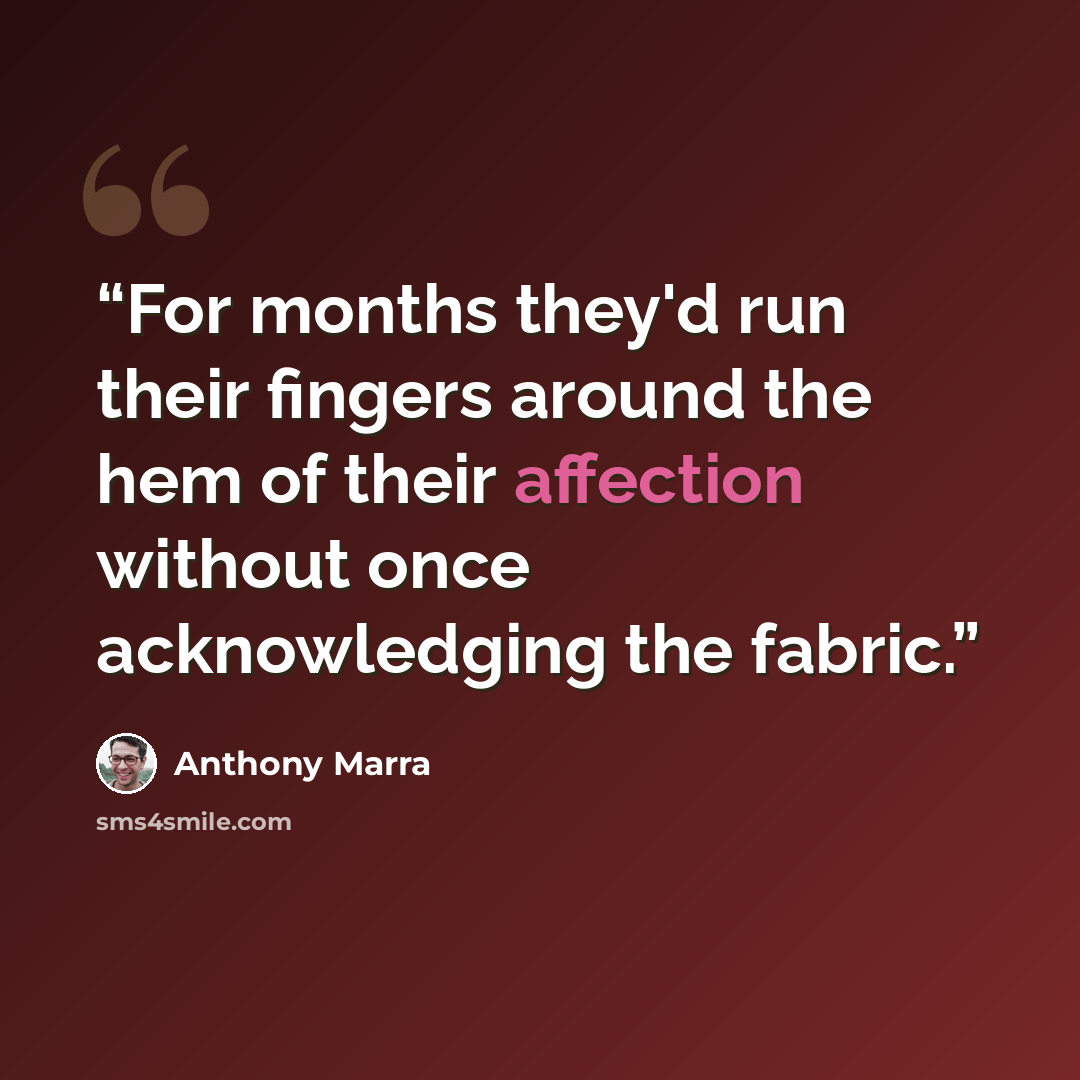 “For months they'd run their fingers around the hem of their affection without once acknowledging the fabric.” quote by Anthony Marra