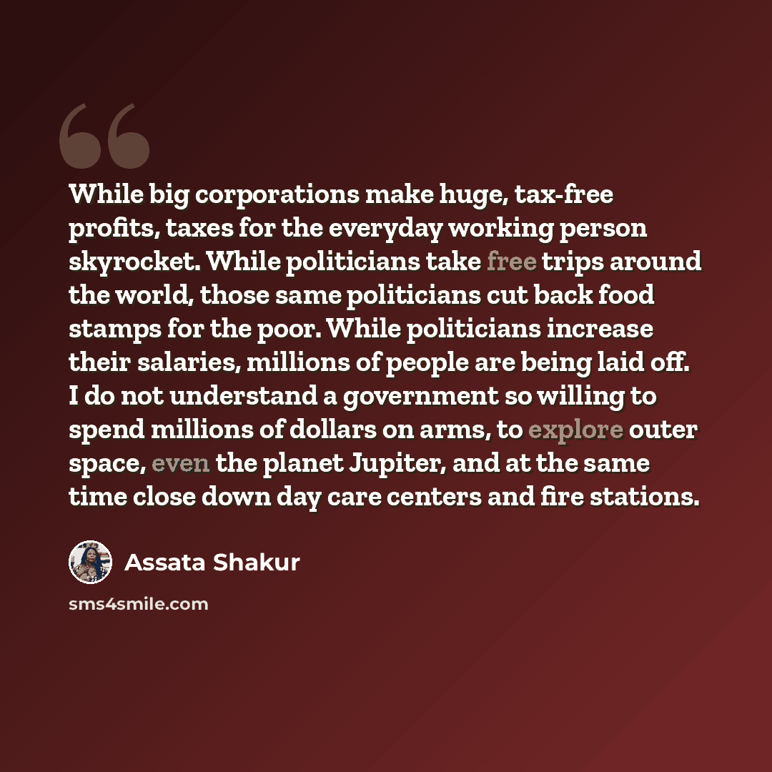 “While big corporations make huge, tax-free profits, taxes for the everyday working person skyrocket. While politicians take free trips around the world, those same politicians cut back food stamps for the poor. While politicians increase their salaries, millions of people are being laid off. I do…” quote by Assata Shakur