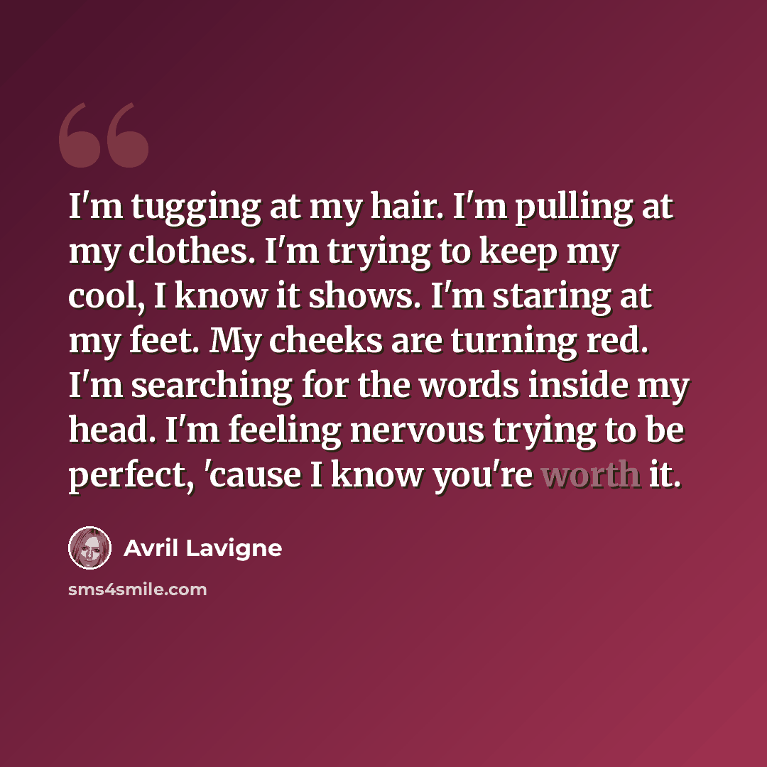 “I'm tugging at my hair. I'm pulling at my clothes. I'm trying to keep my cool, I know it shows. I'm staring at my feet. My cheeks are turning red. I'm searching for the words inside my head. I'm feeling nervous trying to be perfect, 'cause I know you're worth it.” quote by Avril Lavigne