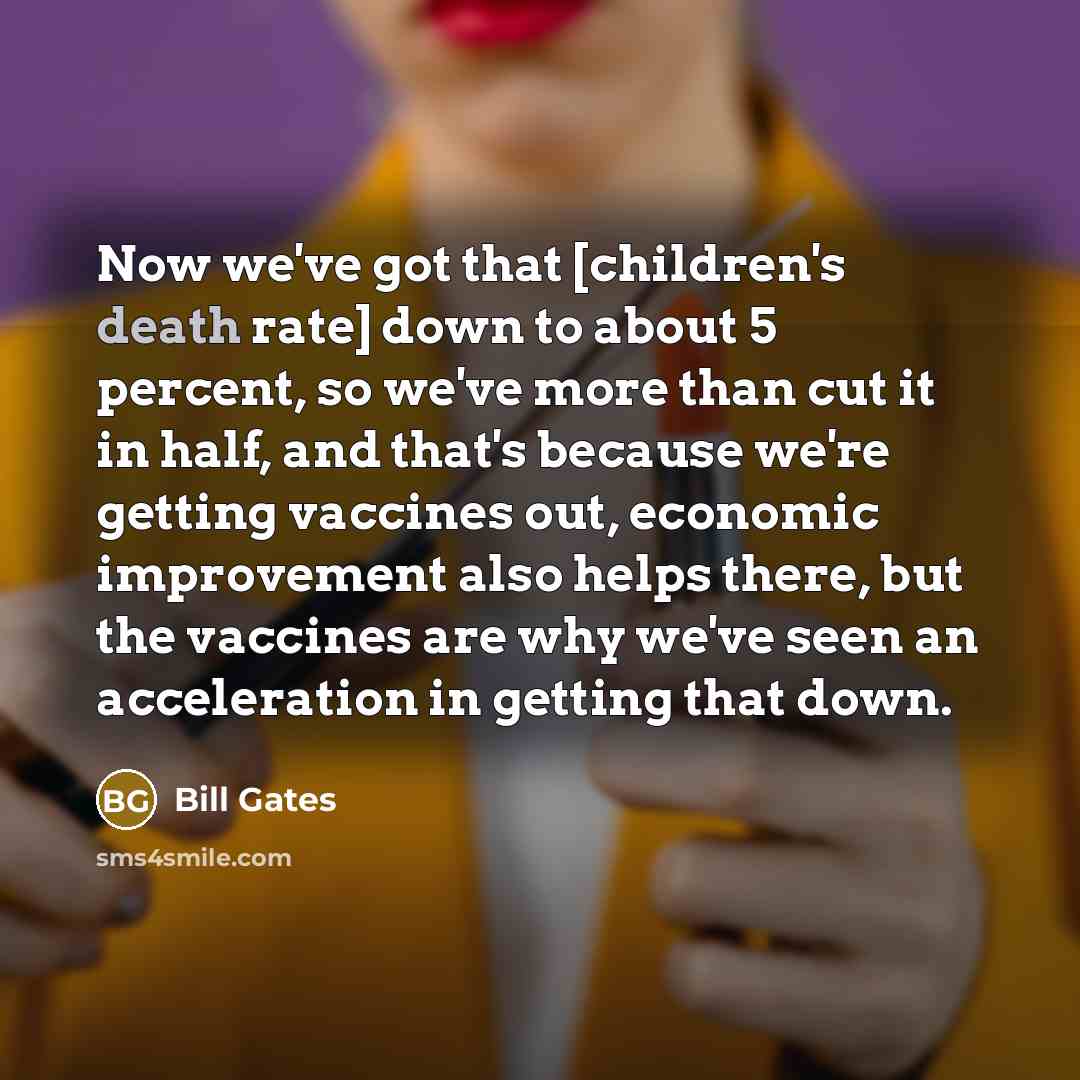 “Now we've got that [children's death rate] down to about 5 percent, so we've more than cut it in half, and that's because we're getting vaccines out, economic improvement also helps there, but the vaccines are why we've seen an acceleration in getting that down.” quote by Bill Gates