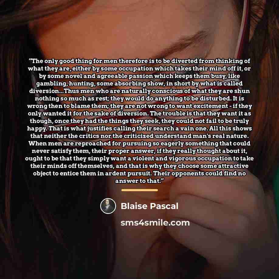“The only good thing for men therefore is to be diverted from thinking of what they are, either by some occupation which takes their mind off it, or by some novel and agreeable passion which keeps them busy, like gambling, hunting, some absorbing show, in short by what is called diversion...Thus…” quote by Blaise Pascal
