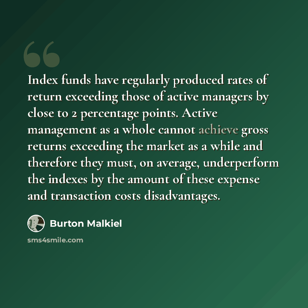 “Index funds have regularly produced rates of return exceeding those of active managers by close to 2 percentage points. Active management as a whole cannot achieve gross returns exceeding the market as a while and therefore they must, on average, underperform the indexes by the amount of these…” quote by Burton Malkiel