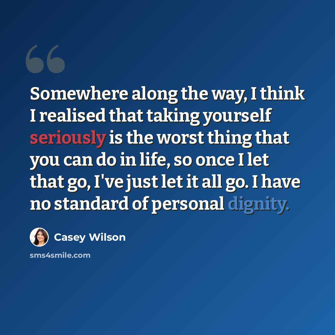 “Somewhere along the way, I think I realised that taking yourself seriously is the worst thing that you can do in life, so once I let that go, I've just let it all go. I have no standard of personal dignity.” quote by Casey Wilson
