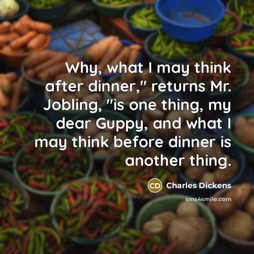 “Why, what I may think after dinner," returns Mr. Jobling, "is one thing, my dear Guppy, and what I may think before dinner is another thing.” quote by Charles Dickens