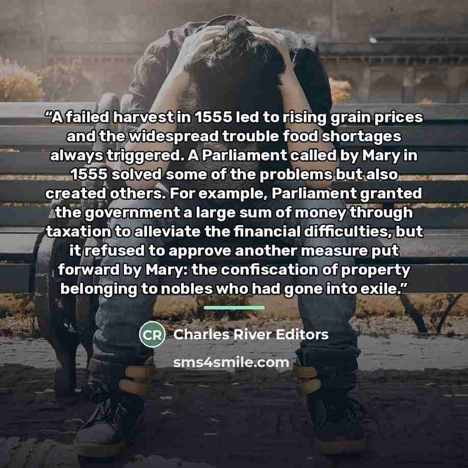 “A failed harvest in 1555 led to rising grain prices and the widespread trouble food shortages always triggered. A Parliament called by Mary in 1555 solved some of the problems but also created others. For example, Parliament granted the government a large sum of money through taxation to alleviate…” quote by Charles River Editors
