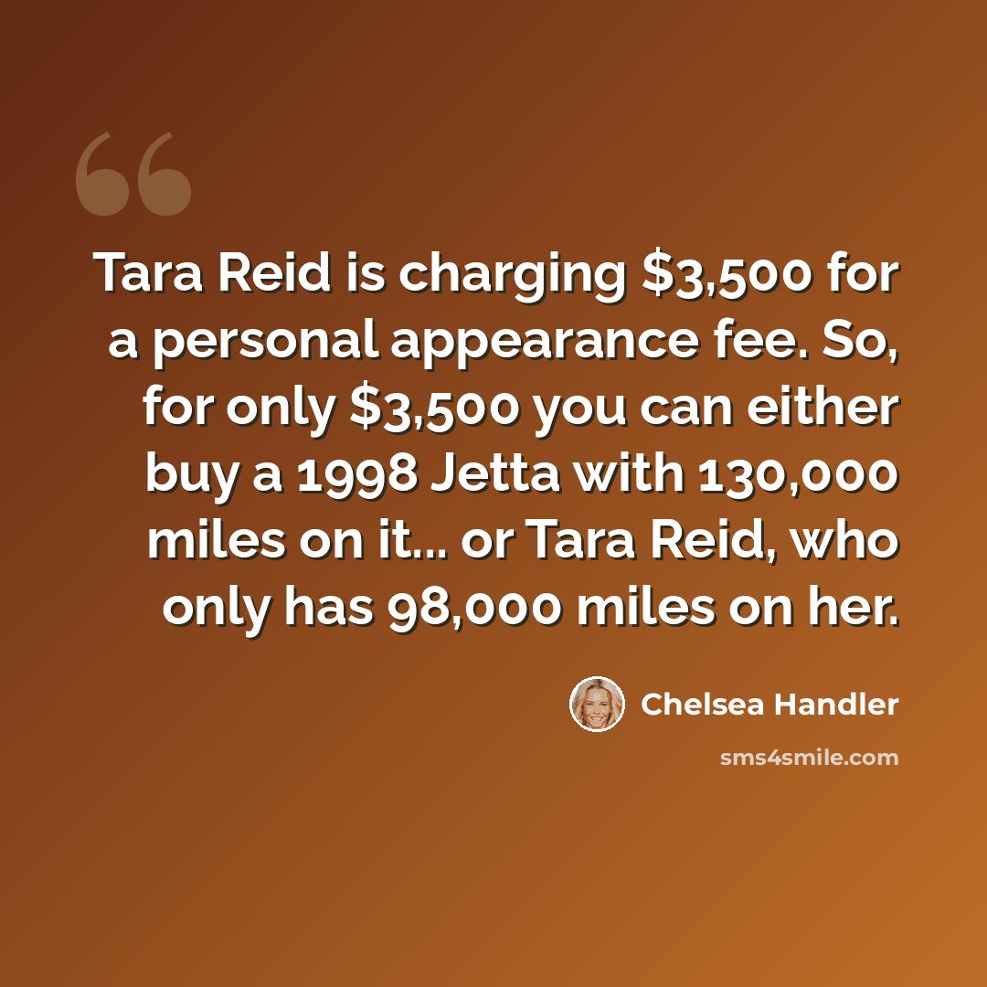“Tara Reid is charging $3,500 for a personal appearance fee. So, for only $3,500 you can either buy a 1998 Jetta with 130,000 miles on it... or Tara Reid, who only has 98,000 miles on her.” quote by Chelsea Handler