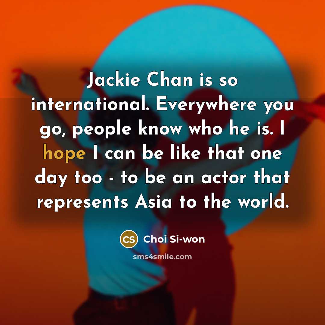 “Jackie Chan is so international. Everywhere you go, people know who he is. I hope I can be like that one day too - to be an actor that represents Asia to the world.” quote by Choi Si-won