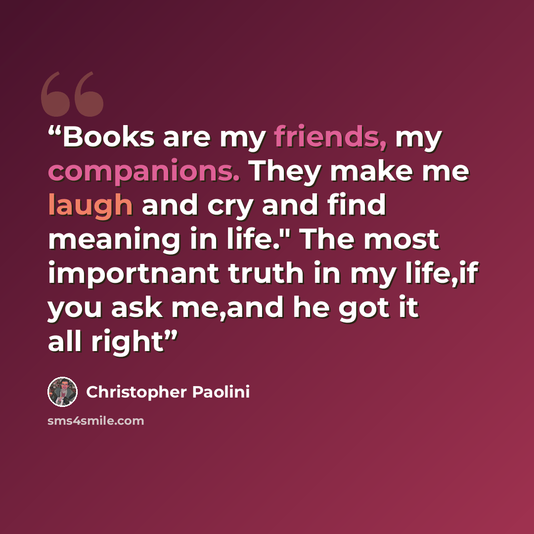 “Books are my friends, my companions. They make me laugh and cry and find meaning in life." The most importnant truth in my life,if you ask me,and he got it all right” quote by Christopher Paolini