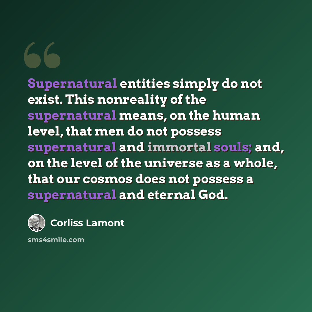 “Supernatural entities simply do not exist. This nonreality of the supernatural means, on the human level, that men do not possess supernatural and immortal souls; and, on the level of the universe as a whole, that our cosmos does not possess a supernatural and eternal God.” quote by Corliss Lamont