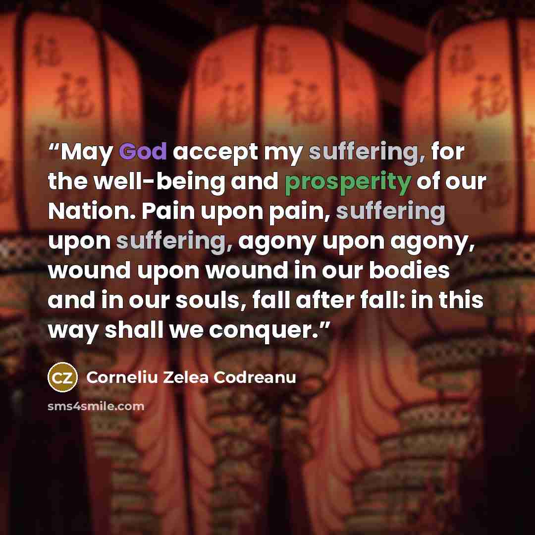 “May God accept my suffering, for the well-being and prosperity of our Nation. Pain upon pain, suffering upon suffering, agony upon agony, wound upon wound in our bodies and in our souls, fall after fall: in this way shall we conquer.” quote by Corneliu Zelea Codreanu