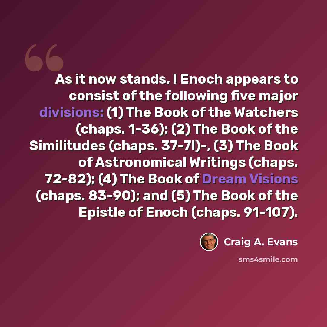 “As it now stands, I Enoch appears to consist of the following five major divisions: (1) The Book of the Watchers (chaps. 1-36); (2) The Book of the Similitudes (chaps. 37-7l)-, (3) The Book of Astronomical Writings (chaps. 72-82); (4) The Book of Dream Visions (chaps. 83-90); and (5) The Book of…” quote by Craig A. Evans