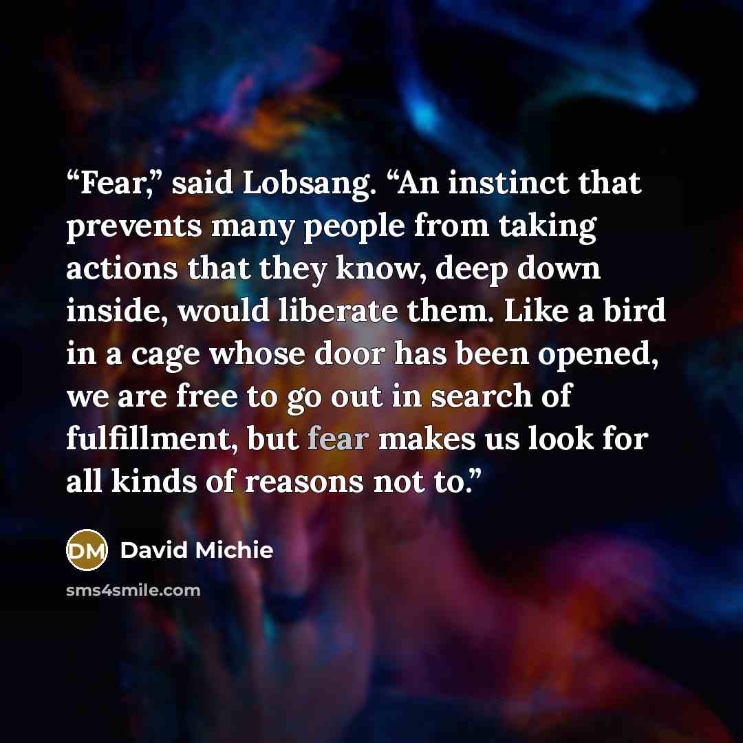 “Fear,” said Lobsang. “An instinct that prevents many people from taking actions that they know, deep down inside, would liberate them. Like a bird in a cage whose door has been opened, we are free to go out in search of fulfillment, but fear makes us look for all kinds of reasons not to.” quote by David Michie