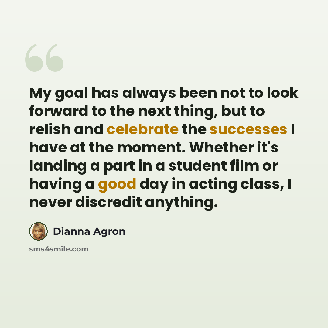 “My goal has always been not to look forward to the next thing, but to relish and celebrate the successes I have at the moment. Whether it's landing a part in a student film or having a good day in acting class, I never discredit anything.” quote by Dianna Agron