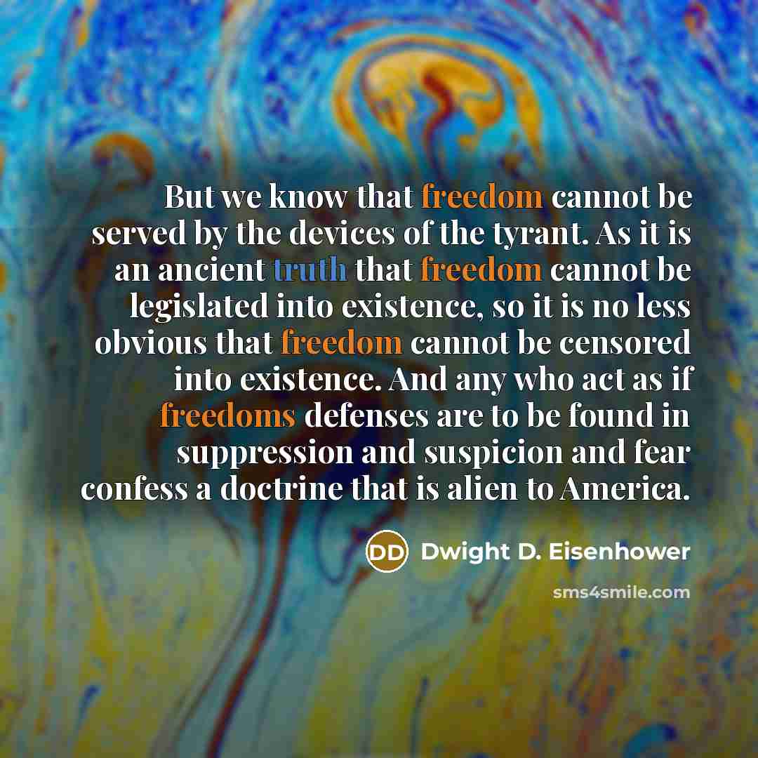“But we know that freedom cannot be served by the devices of the tyrant. As it is an ancient truth that freedom cannot be legislated into existence, so it is no less obvious that freedom cannot be censored into existence. And any who act as if freedoms defenses are to be found in suppression and…” quote by Dwight D. Eisenhower