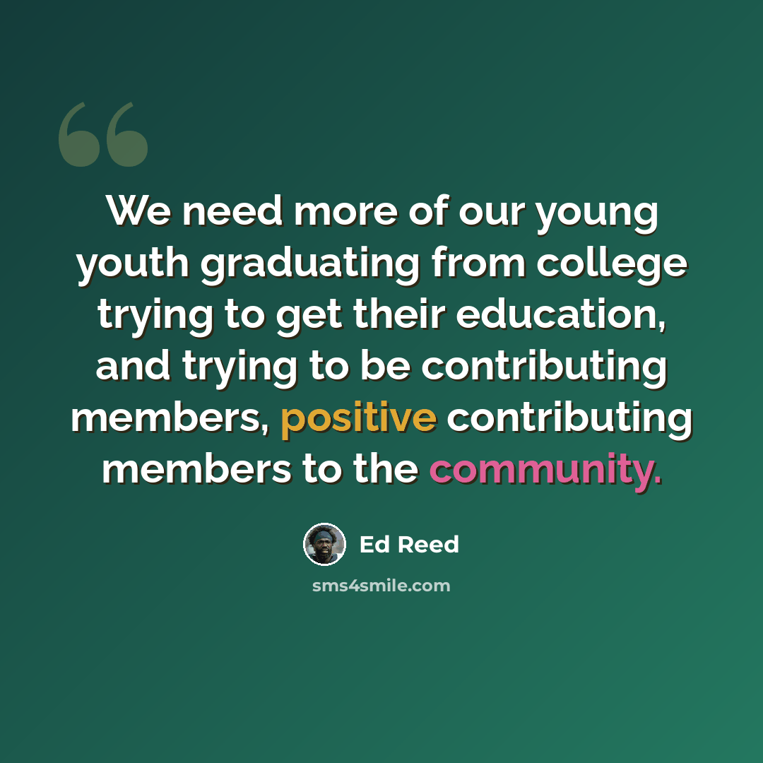 “We need more of our young youth graduating from college trying to get their education, and trying to be contributing members, positive contributing members to the community.” quote by Ed Reed