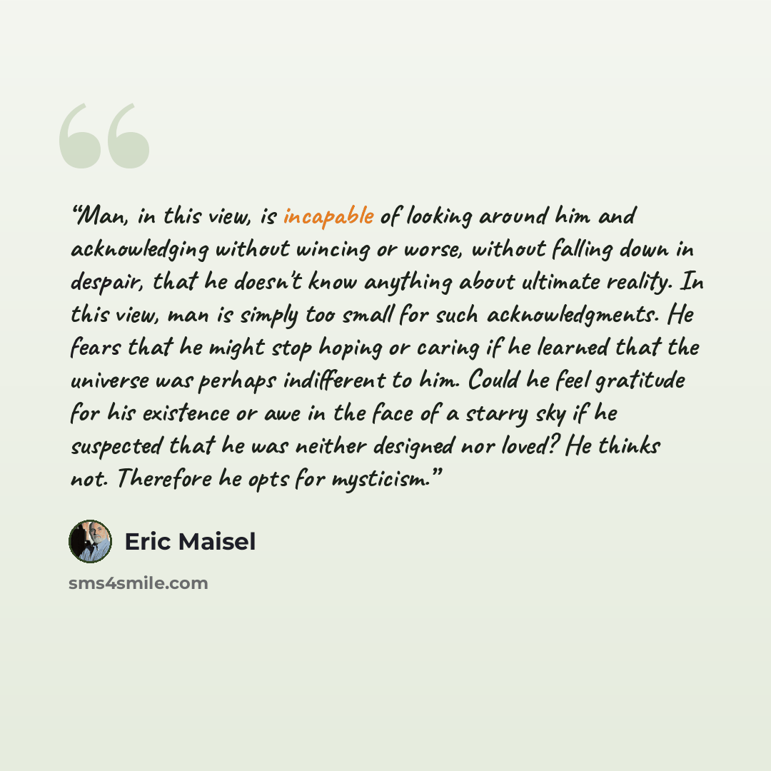 “Man, in this view, is incapable of looking around him and acknowledging without wincing or worse, without falling down in despair, that he doesn't know anything about ultimate reality. In this view, man is simply too small for such acknowledgments. He fears that he might stop hoping or caring if…” quote by Eric Maisel