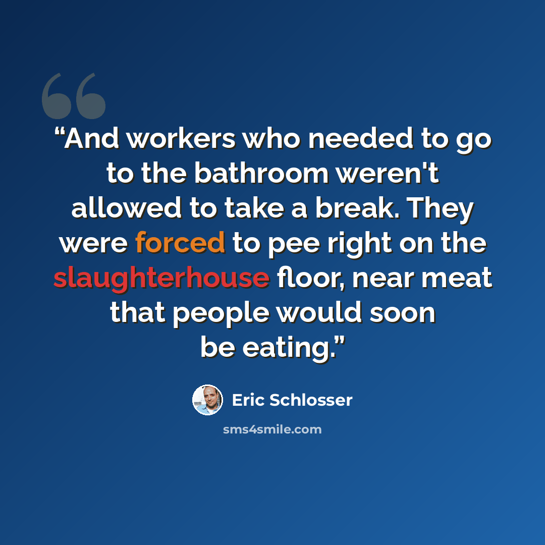 “And workers who needed to go to the bathroom weren't allowed to take a break. They were forced to pee right on the slaughterhouse floor, near meat that people would soon be eating.” quote by Eric Schlosser