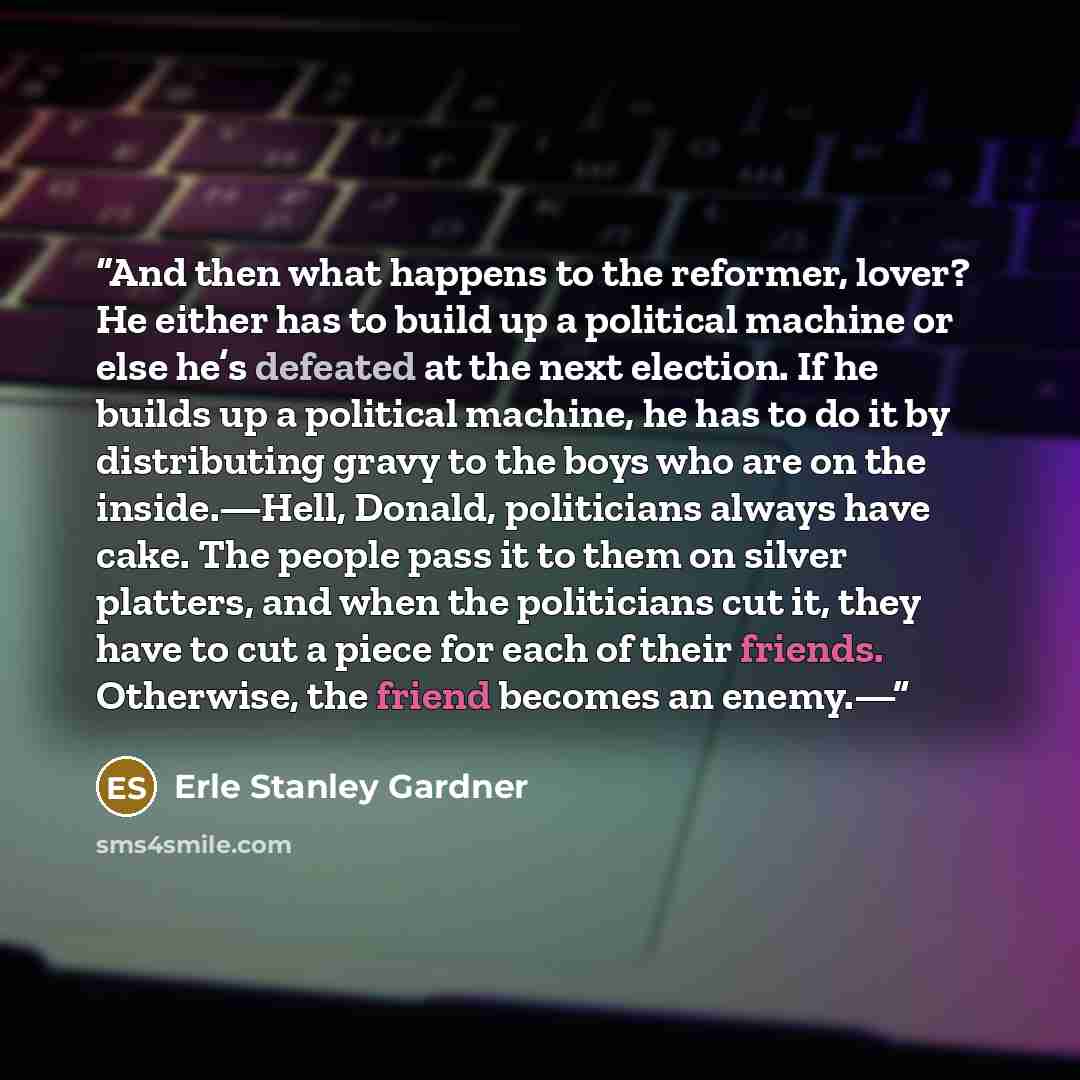 “And then what happens to the reformer, lover? He either has to build up a political machine or else he’s defeated at the next election. If he builds up a political machine, he has to do it by distributing gravy to the boys who are on the inside.—Hell, Donald, politicians always have cake. The…” quote by Erle Stanley Gardner