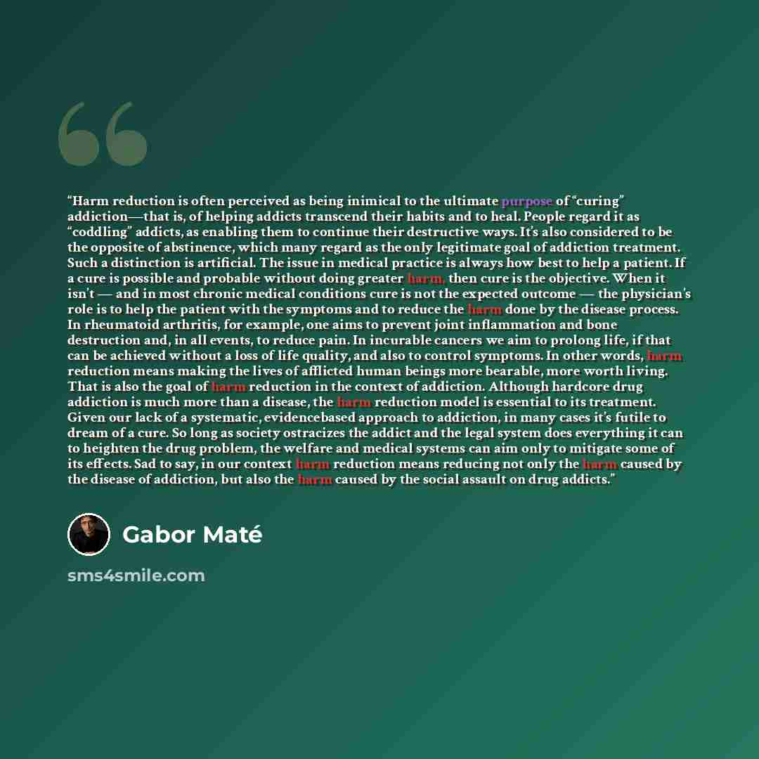 “Harm reduction is often perceived as being inimical to the ultimate purpose of “curing” addiction—that is, of helping addicts transcend their habits and to heal. People regard it as “coddling” addicts, as enabling them to continue their destructive ways. It’s also considered to be the opposite of…” quote by Gabor Maté