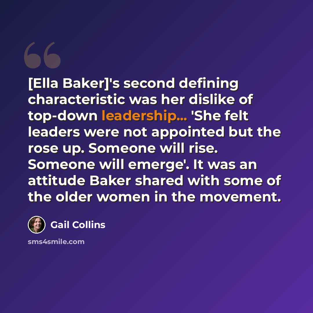 “[Ella Baker]'s second defining characteristic was her dislike of top-down leadership... 'She felt leaders were not appointed but the rose up. Someone will rise. Someone will emerge'. It was an attitude Baker shared with some of the older women in the movement.” quote by Gail Collins