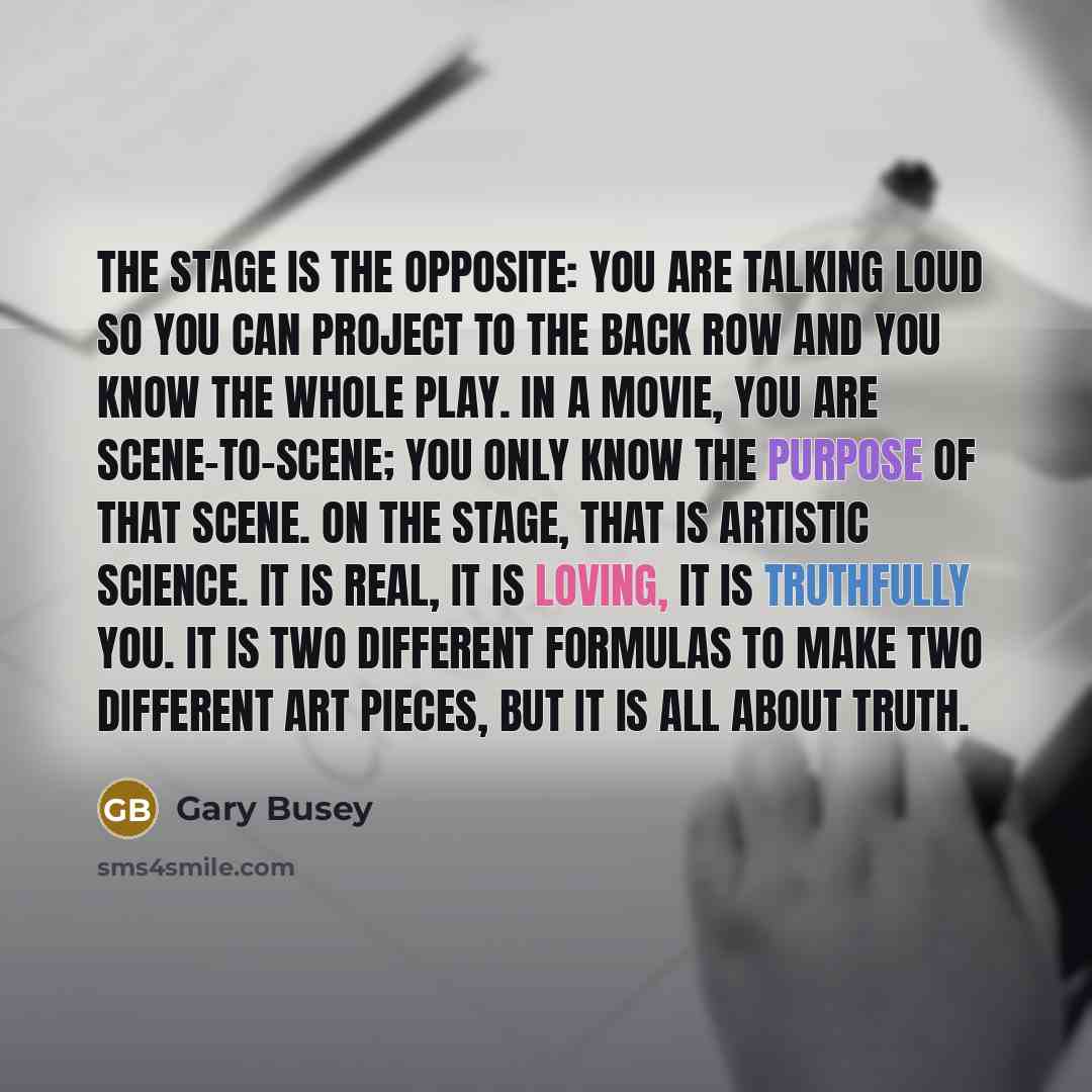 “The stage is the opposite: you are talking loud so you can project to the back row and you know the whole play. In a movie, you are scene-to-scene; you only know the purpose of that scene. On the stage, that is artistic science. It is real, it is loving, it is truthfully you. It is two different…” quote by Gary Busey