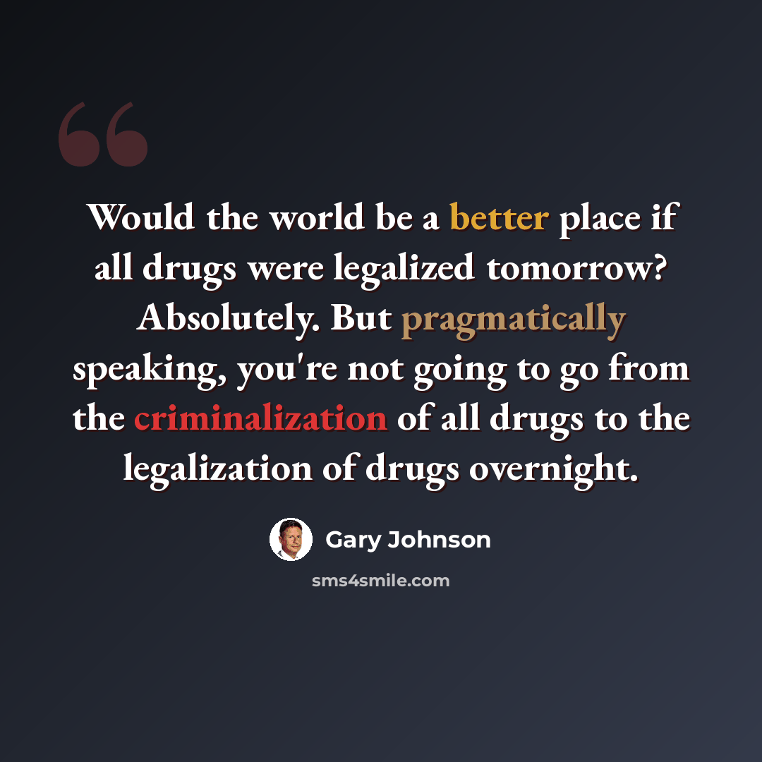 “Would the world be a better place if all drugs were legalized tomorrow? Absolutely. But pragmatically speaking, you're not going to go from the criminalization of all drugs to the legalization of drugs overnight.” quote by Gary Johnson