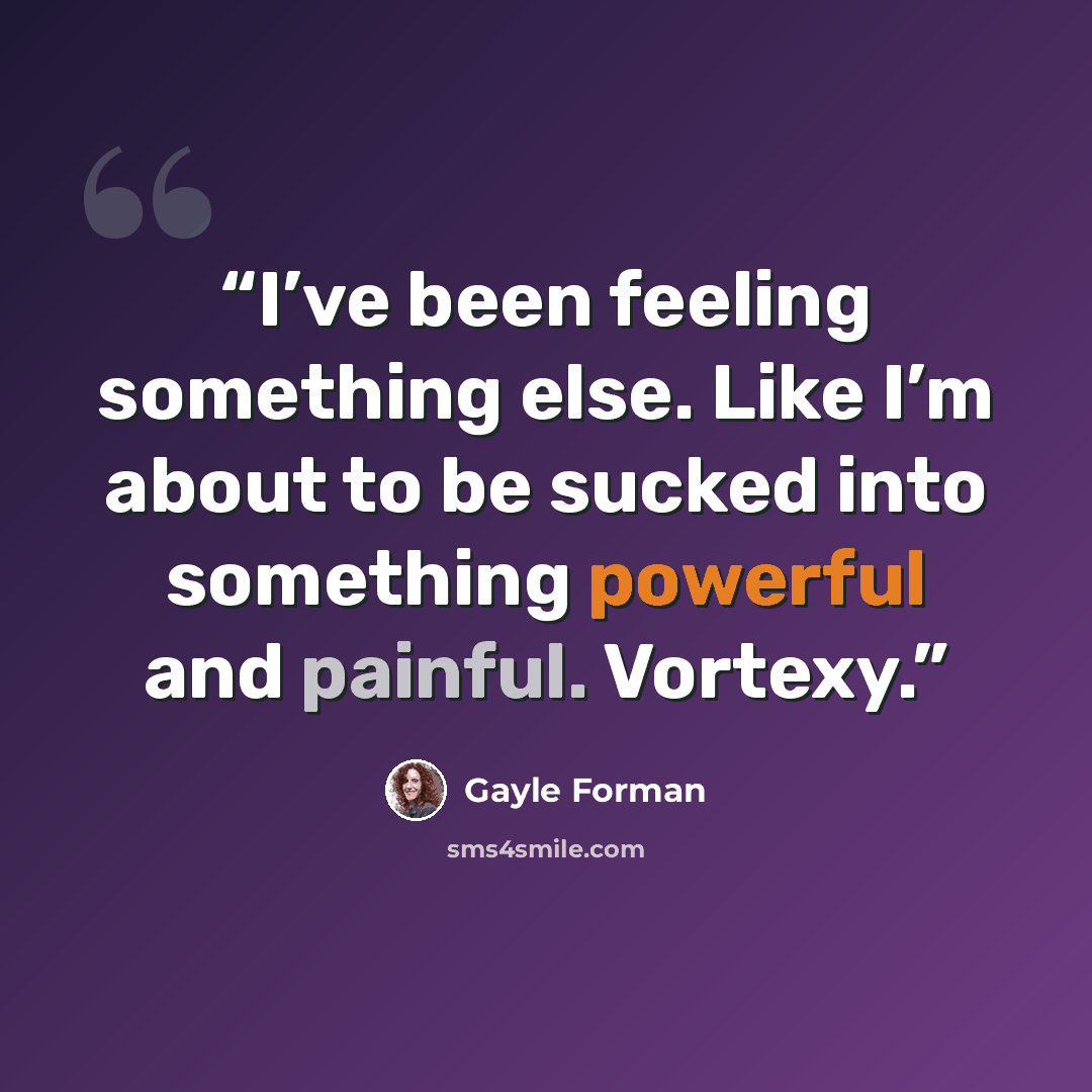 “I’ve been feeling something else. Like I’m about to be sucked into something powerful and painful. Vortexy.” quote by Gayle Forman