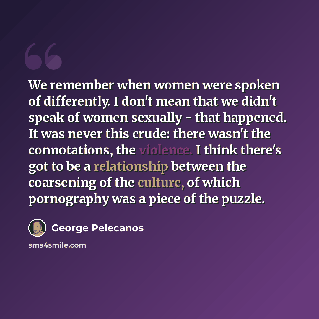 “We remember when women were spoken of differently. I don't mean that we didn't speak of women sexually - that happened. It was never this crude: there wasn't the connotations, the violence. I think there's got to be a relationship between the coarsening of the culture, of which pornography was a…” quote by George Pelecanos