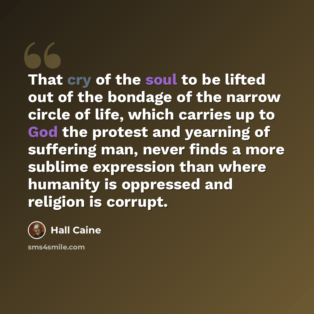 “That cry of the soul to be lifted out of the bondage of the narrow circle of life, which carries up to God the protest and yearning of suffering man, never finds a more sublime expression than where humanity is oppressed and religion is corrupt.” quote by Hall Caine