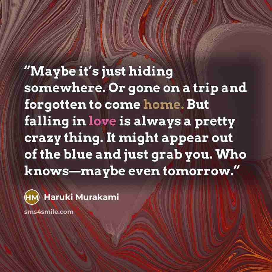 “Maybe it’s just hiding somewhere. Or gone on a trip and forgotten to come home. But falling in love is always a pretty crazy thing. It might appear out of the blue and just grab you. Who knows—maybe even tomorrow.” quote by Haruki Murakami