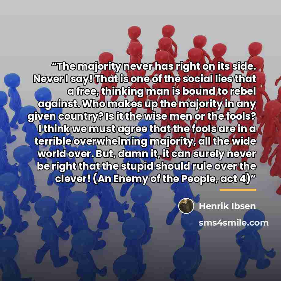 “The majority never has right on its side. Never I say! That is one of the social lies that a free, thinking man is bound to rebel against. Who makes up the majority in any given country? Is it the wise men or the fools? I think we must agree that the fools are in a terrible overwhelming majority…” quote by Henrik Ibsen