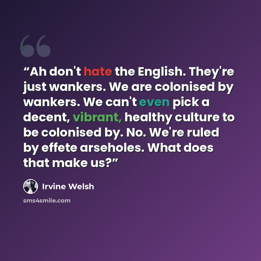 “Ah don't hate the English. They're just wankers. We are colonised by wankers. We can't even pick a decent, vibrant, healthy culture to be colonised by. No. We're ruled by effete arseholes. What does that make us?” quote by Irvine Welsh