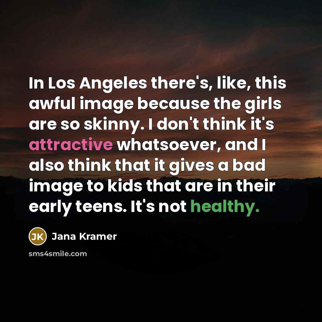 “In Los Angeles there's, like, this awful image because the girls are so skinny. I don't think it's attractive whatsoever, and I also think that it gives a bad image to kids that are in their early teens. It's not healthy.” quote by Jana Kramer