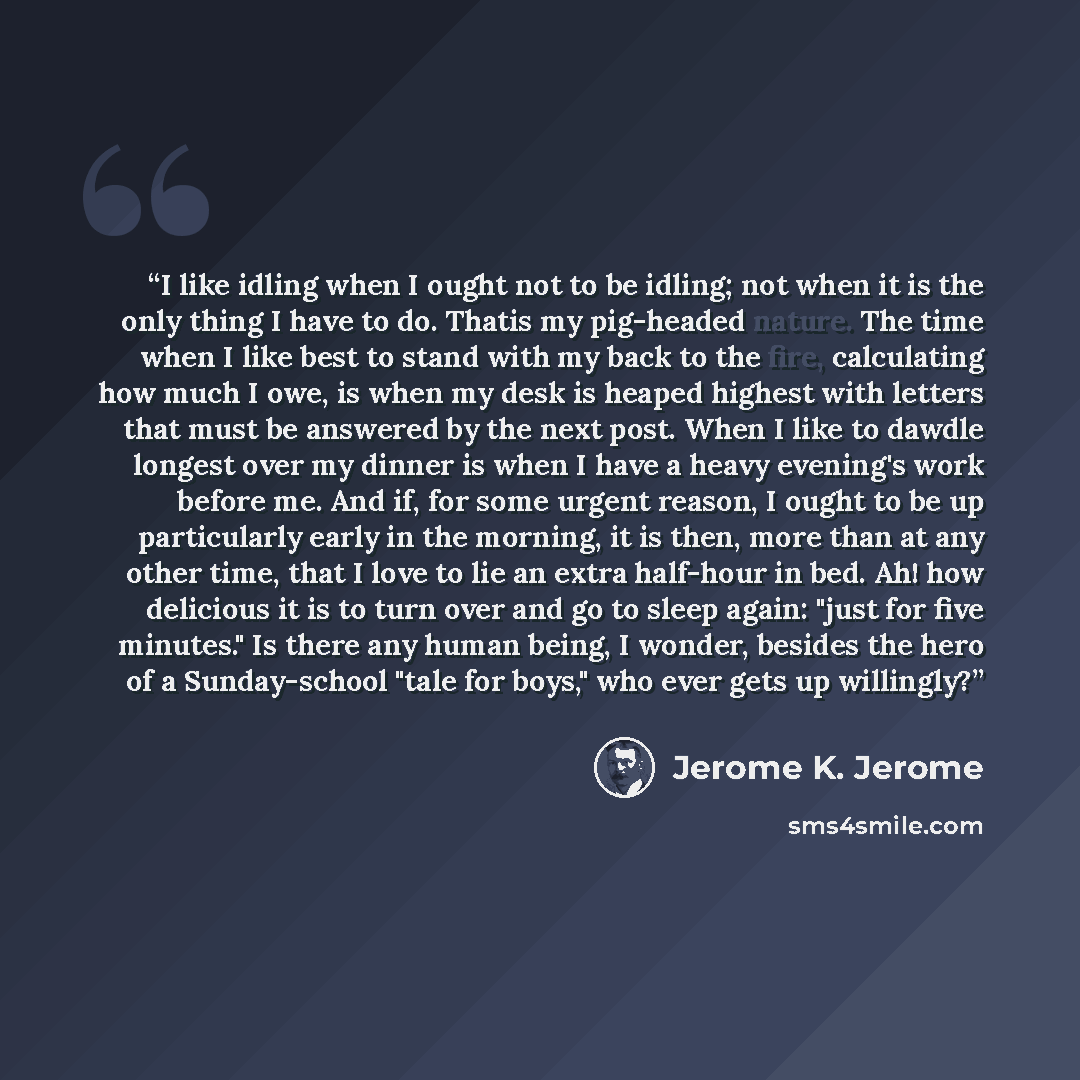 “I like idling when I ought not to be idling; not when it is the only thing I have to do. Thatis my pig-headed nature. The time when I like best to stand with my back to the fire, calculating how much I owe, is when my desk is heaped highest with letters that must be answered by the next post. When…” quote by Jerome K. Jerome