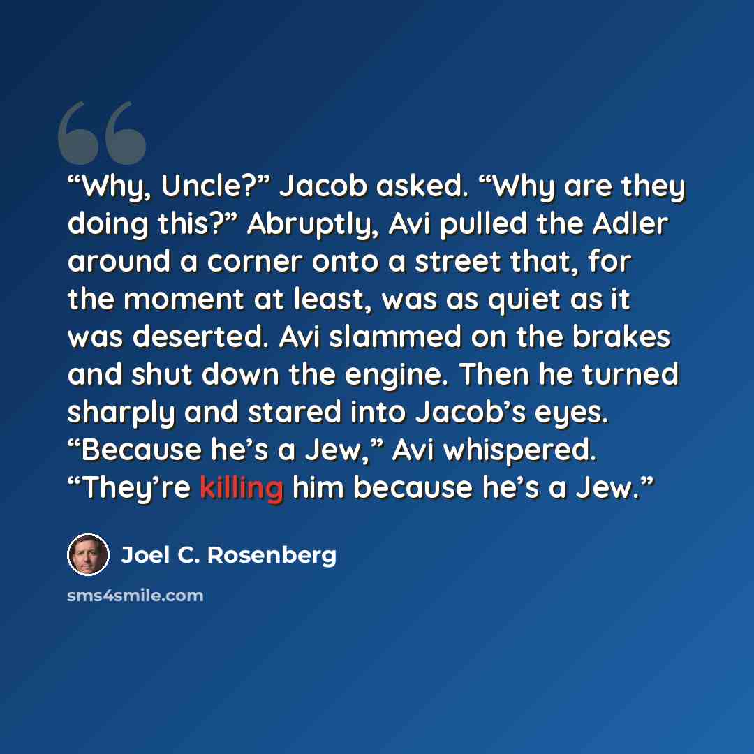 “Why, Uncle?” Jacob asked. “Why are they doing this?” Abruptly, Avi pulled the Adler around a corner onto a street that, for the moment at least, was as quiet as it was deserted. Avi slammed on the brakes and shut down the engine. Then he turned sharply and stared into Jacob’s eyes. “Because he’s a…” quote by Joel C. Rosenberg