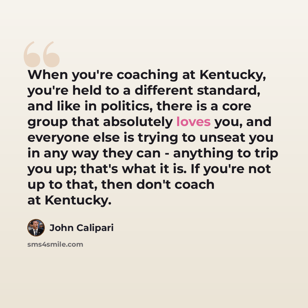 “When you're coaching at Kentucky, you're held to a different standard, and like in politics, there is a core group that absolutely loves you, and everyone else is trying to unseat you in any way they can - anything to trip you up; that's what it is. If you're not up to that, then don't coach at…” quote by John Calipari