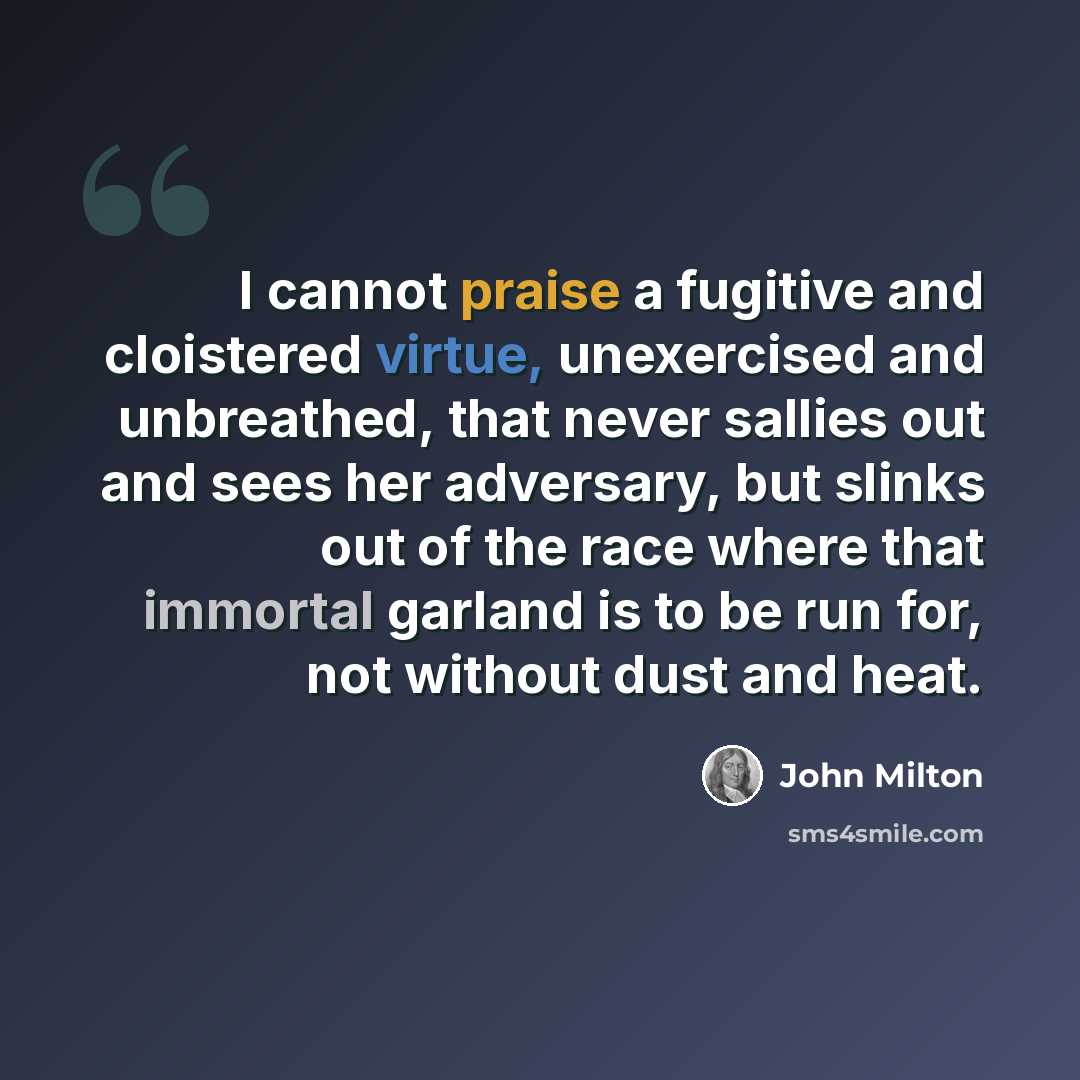 “I cannot praise a fugitive and cloistered virtue, unexercised and unbreathed, that never sallies out and sees her adversary, but slinks out of the race where that immortal garland is to be run for, not without dust and heat.” quote by John Milton