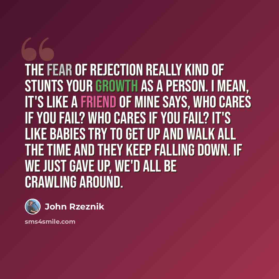 “The fear of rejection really kind of stunts your growth as a person. I mean, it's like a friend of mine says, who cares if you fail? Who cares if you fail? It's like babies try to get up and walk all the time and they keep falling down. If we just gave up, we'd all be crawling around.” quote by John Rzeznik
