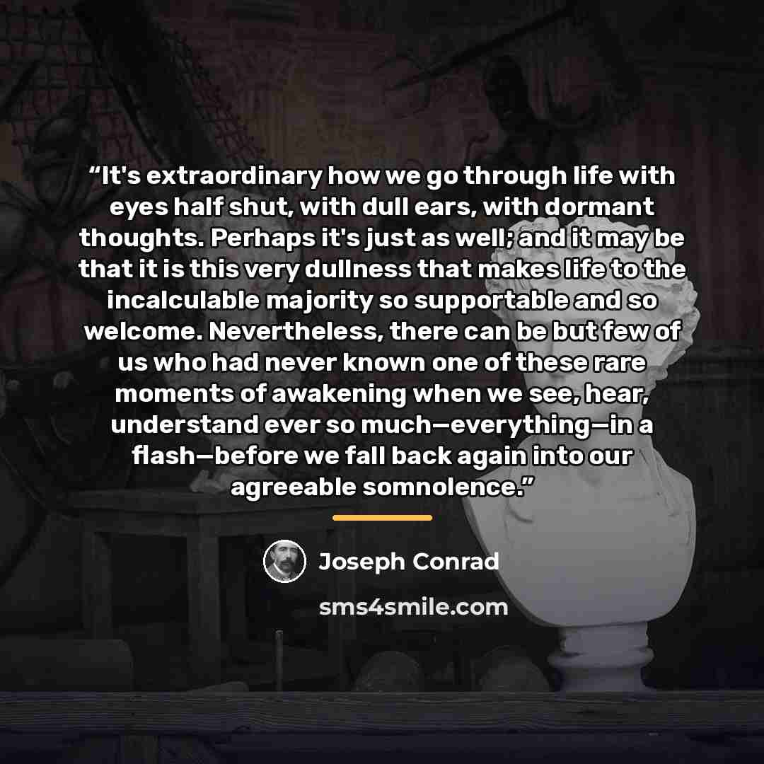 “It's extraordinary how we go through life with eyes half shut, with dull ears, with dormant thoughts. Perhaps it's just as well; and it may be that it is this very dullness that makes life to the incalculable majority so supportable and so welcome. Nevertheless, there can be but few of us who had…” quote by Joseph Conrad