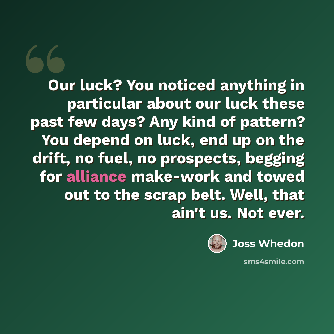 “Our luck? You noticed anything in particular about our luck these past few days? Any kind of pattern? You depend on luck, end up on the drift, no fuel, no prospects, begging for alliance make-work and towed out to the scrap belt. Well, that ain't us. Not ever.” quote by Joss Whedon