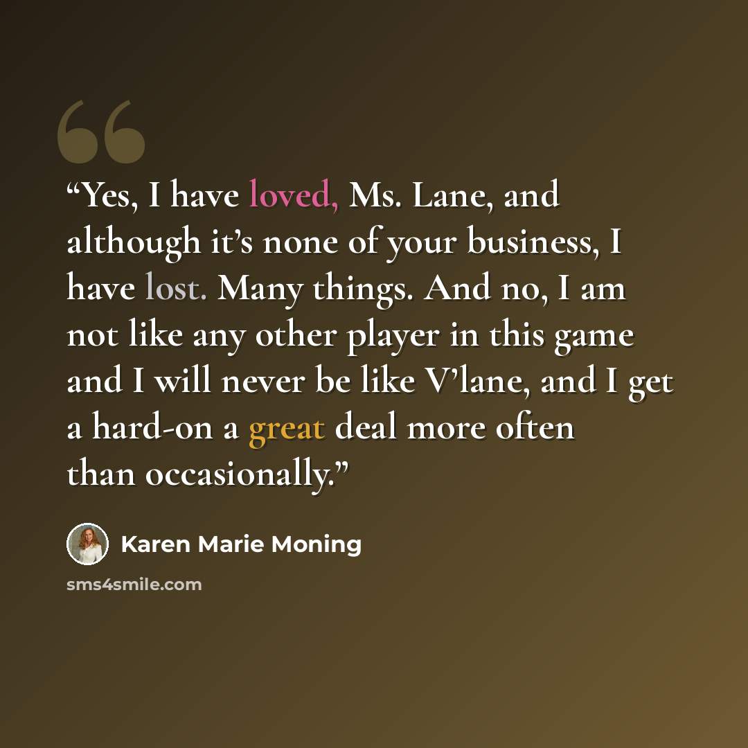 “Yes, I have loved, Ms. Lane, and although it’s none of your business, I have lost. Many things. And no, I am not like any other player in this game and I will never be like V’lane, and I get a hard-on a great deal more often than occasionally.” quote by Karen Marie Moning